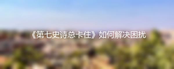 《第七史诗总卡住》如何解决困扰