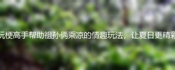 玩梗高手帮助祖孙俩乘凉的情趣玩法，让夏日更精彩