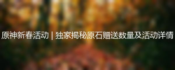 原神新春活动 | 独家揭秘原石赠送数量及活动详情