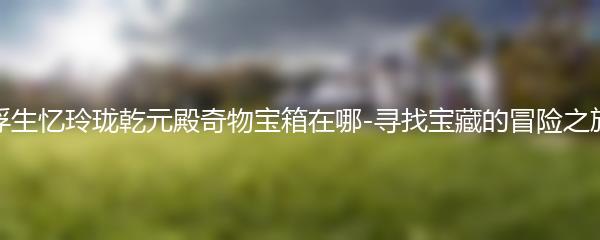 浮生忆玲珑乾元殿奇物宝箱在哪-寻找宝藏的冒险之旅