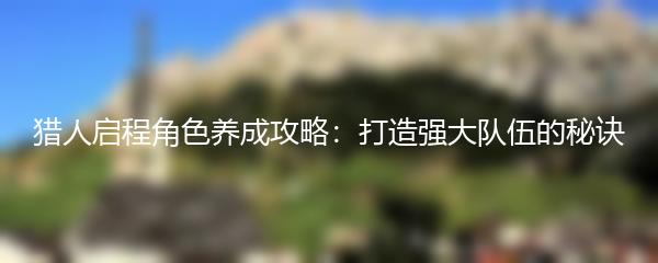 猎人启程角色养成攻略：打造强大队伍的秘诀