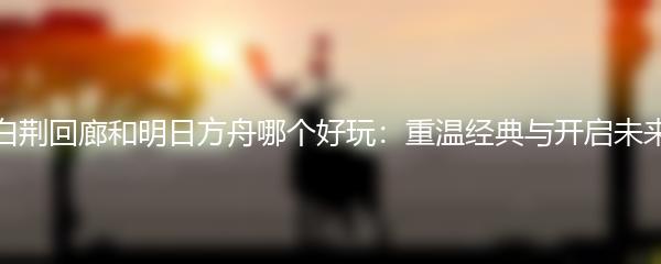 白荆回廊和明日方舟哪个好玩：重温经典与开启未来