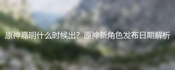 原神嘉明什么时候出？原神新角色发布日期解析