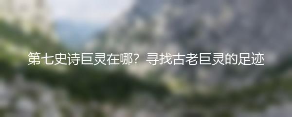 第七史诗巨灵在哪？寻找古老巨灵的足迹