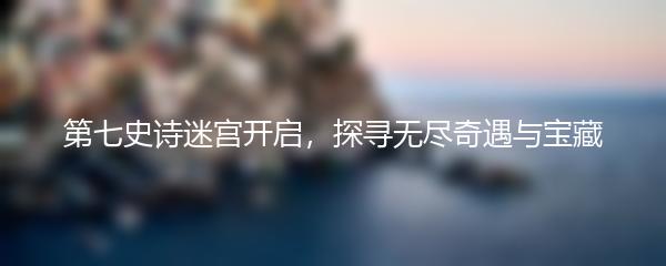 第七史诗迷宫开启，探寻无尽奇遇与宝藏
