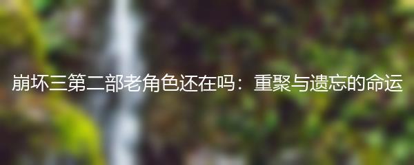 崩坏三第二部老角色还在吗：重聚与遗忘的命运