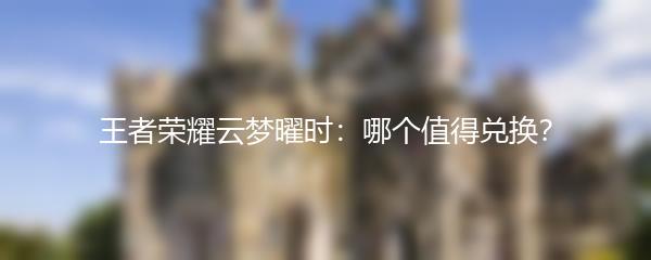 王者荣耀云梦曜时：哪个值得兑换？