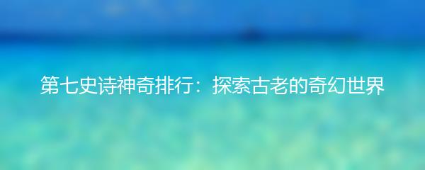 第七史诗神奇排行：探索古老的奇幻世界
