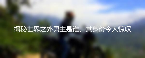 揭秘世界之外男主是谁，其身份令人惊叹