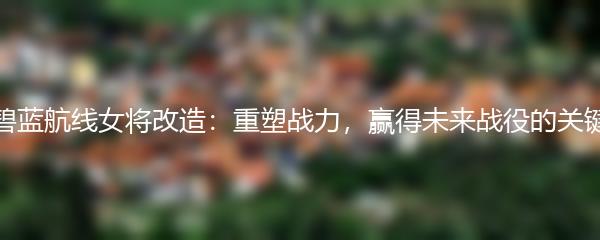 碧蓝航线女将改造：重塑战力，赢得未来战役的关键