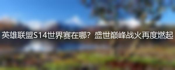 英雄联盟S14世界赛在哪？盛世巅峰战火再度燃起