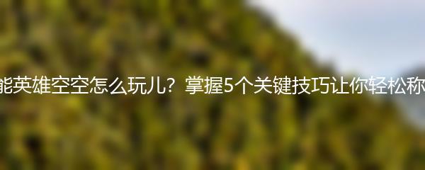 高能英雄空空怎么玩儿？掌握5个关键技巧让你轻松称霸！