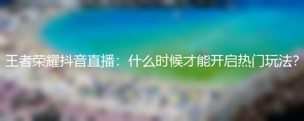王者荣耀抖音直播：什么时候才能开启热门玩法？
