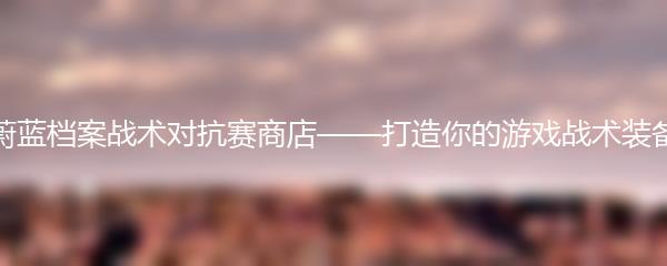 蔚蓝档案战术对抗赛商店——打造你的游戏战术装备