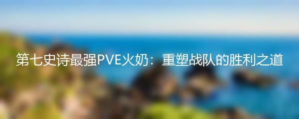 第七史诗最强PVE火奶：重塑战队的胜利之道