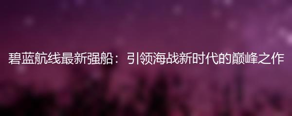 碧蓝航线最新强船：引领海战新时代的巅峰之作