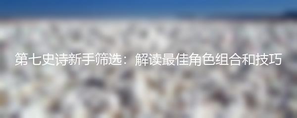 第七史诗新手筛选：解读最佳角色组合和技巧