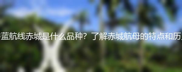 碧蓝航线赤城是什么品种？了解赤城航母的特点和历史