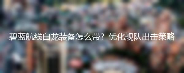 碧蓝航线白龙装备怎么带？优化舰队出击策略