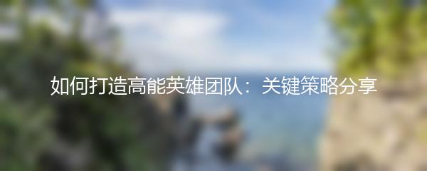 如何打造高能英雄团队：关键策略分享