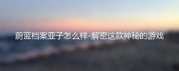 蔚蓝档案亚子怎么样-解密这款神秘的游戏