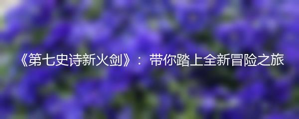 《第七史诗新火剑》：带你踏上全新冒险之旅