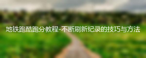 地铁跑酷跑分教程-不断刷新纪录的技巧与方法