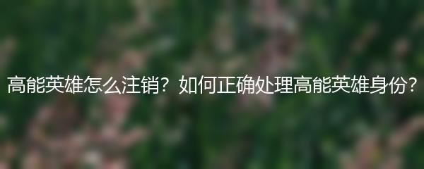 高能英雄怎么注销？如何正确处理高能英雄身份？