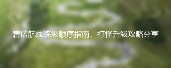 碧蓝航线练级顺序指南，打怪升级攻略分享