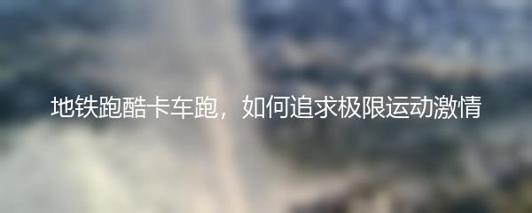 地铁跑酷卡车跑，如何追求极限运动激情