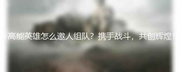 高能英雄怎么邀人组队？携手战斗，共创辉煌！