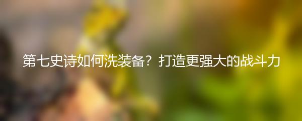 第七史诗如何洗装备？打造更强大的战斗力