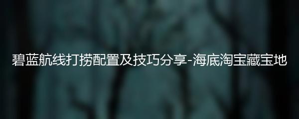 碧蓝航线打捞配置及技巧分享-海底淘宝藏宝地