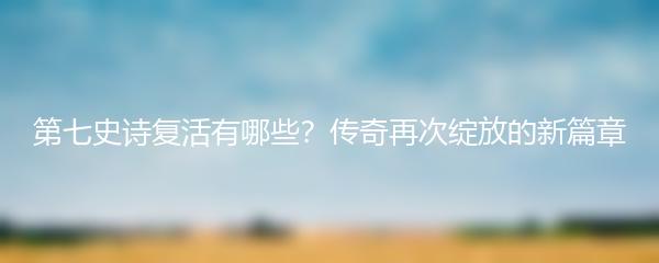 第七史诗复活有哪些？传奇再次绽放的新篇章