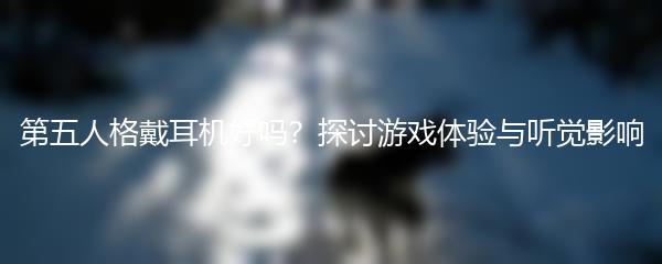 第五人格戴耳机好吗？探讨游戏体验与听觉影响