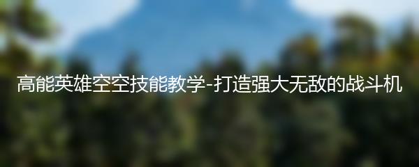 高能英雄空空技能教学-打造强大无敌的战斗机