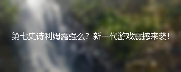 第七史诗利姆露强么？新一代游戏震撼来袭！