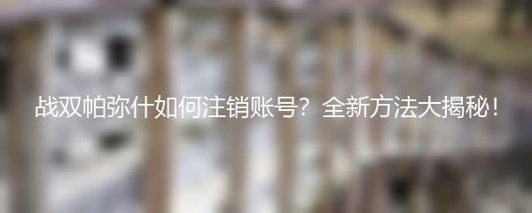 战双帕弥什如何注销账号？全新方法大揭秘！