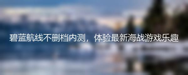 碧蓝航线不删档内测，体验最新海战游戏乐趣