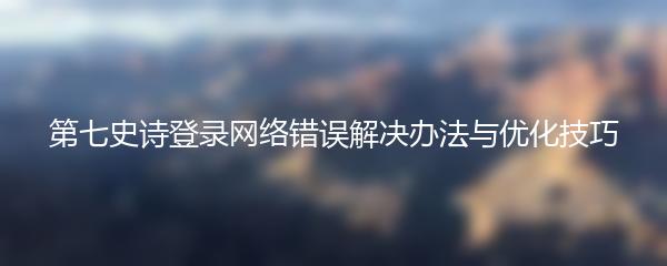 第七史诗登录网络错误解决办法与优化技巧