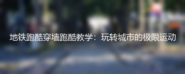 地铁跑酷穿墙跑酷教学：玩转城市的极限运动