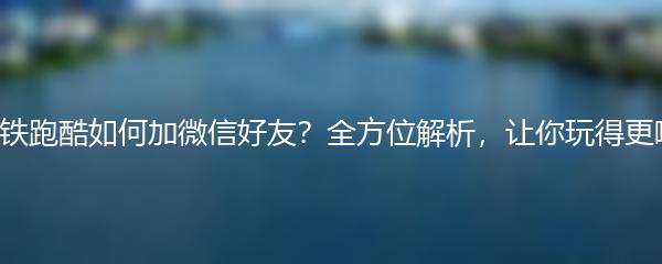 地铁跑酷如何加微信好友？全方位解析，让你玩得更嗨！