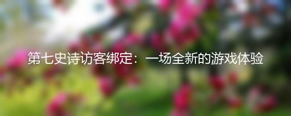 第七史诗访客绑定：一场全新的游戏体验