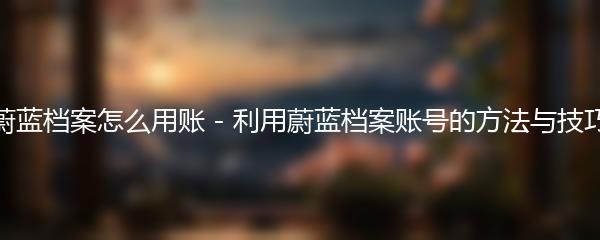 蔚蓝档案怎么用账 - 利用蔚蓝档案账号的方法与技巧