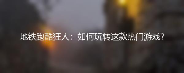 地铁跑酷狂人：如何玩转这款热门游戏？