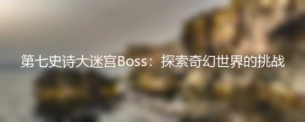 第七史诗大迷宫Boss：探索奇幻世界的挑战