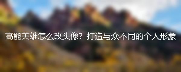 高能英雄怎么改头像？打造与众不同的个人形象