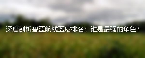 深度剖析碧蓝航线蓝皮排名：谁是最强的角色？