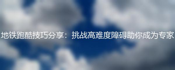 地铁跑酷技巧分享：挑战高难度障碍助你成为专家