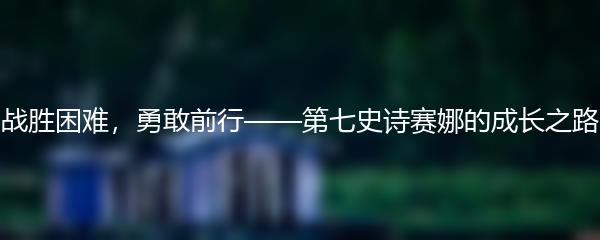 战胜困难，勇敢前行——第七史诗赛娜的成长之路